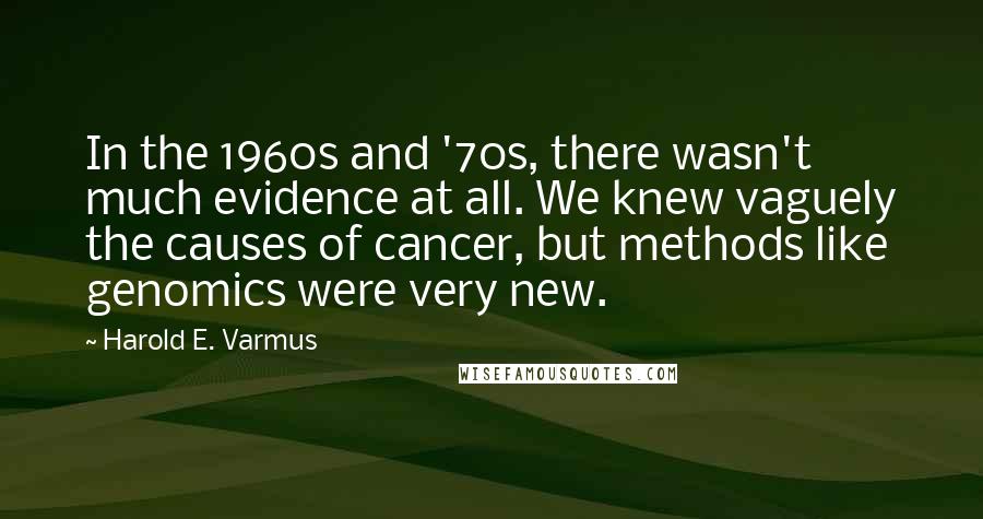 Harold E. Varmus Quotes: In the 1960s and '70s, there wasn't much evidence at all. We knew vaguely the causes of cancer, but methods like genomics were very new.