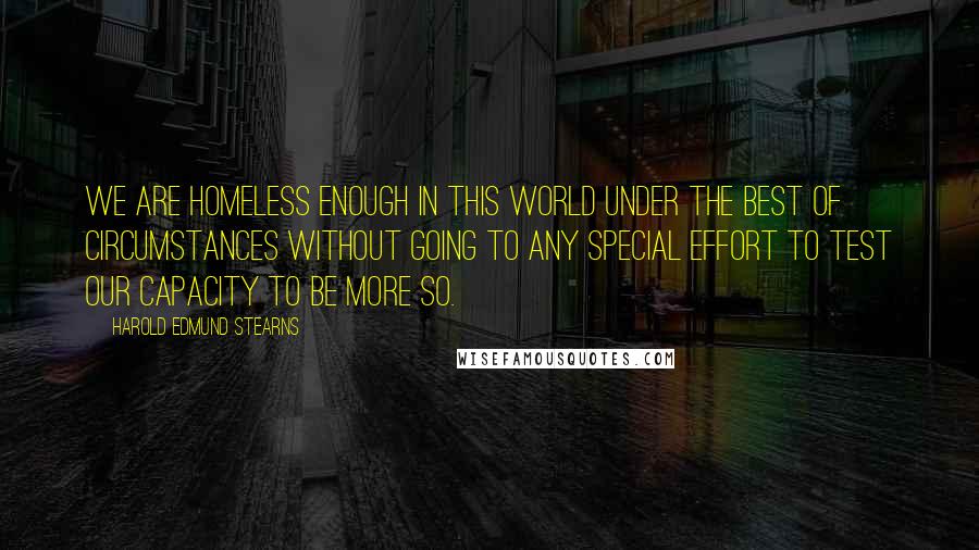 Harold Edmund Stearns Quotes: We are homeless enough in this world under the best of circumstances without going to any special effort to test our capacity to be more so.