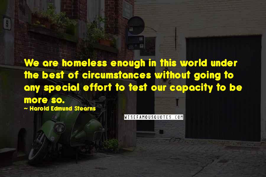 Harold Edmund Stearns Quotes: We are homeless enough in this world under the best of circumstances without going to any special effort to test our capacity to be more so.