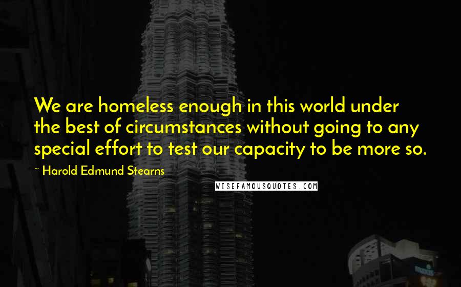 Harold Edmund Stearns Quotes: We are homeless enough in this world under the best of circumstances without going to any special effort to test our capacity to be more so.