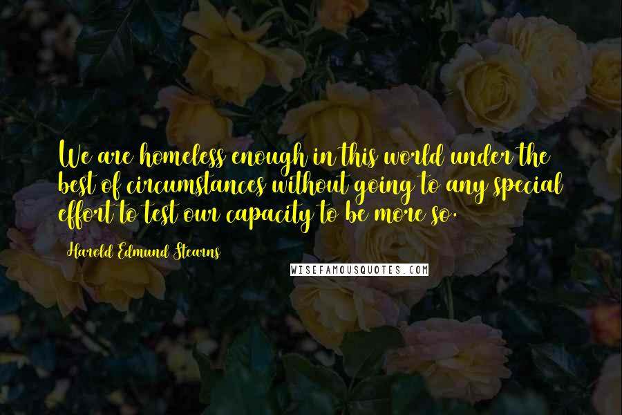 Harold Edmund Stearns Quotes: We are homeless enough in this world under the best of circumstances without going to any special effort to test our capacity to be more so.