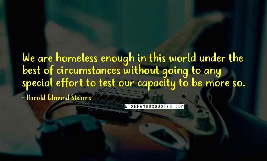 Harold Edmund Stearns Quotes: We are homeless enough in this world under the best of circumstances without going to any special effort to test our capacity to be more so.