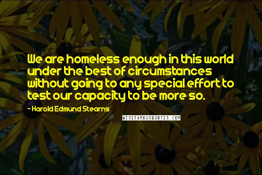 Harold Edmund Stearns Quotes: We are homeless enough in this world under the best of circumstances without going to any special effort to test our capacity to be more so.