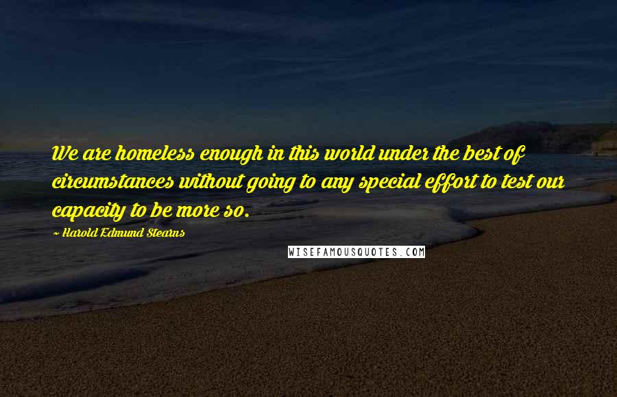 Harold Edmund Stearns Quotes: We are homeless enough in this world under the best of circumstances without going to any special effort to test our capacity to be more so.