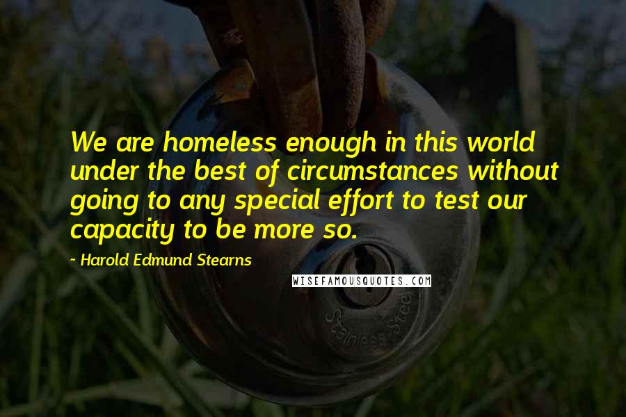 Harold Edmund Stearns Quotes: We are homeless enough in this world under the best of circumstances without going to any special effort to test our capacity to be more so.