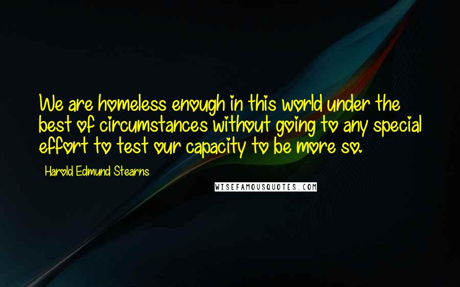 Harold Edmund Stearns Quotes: We are homeless enough in this world under the best of circumstances without going to any special effort to test our capacity to be more so.