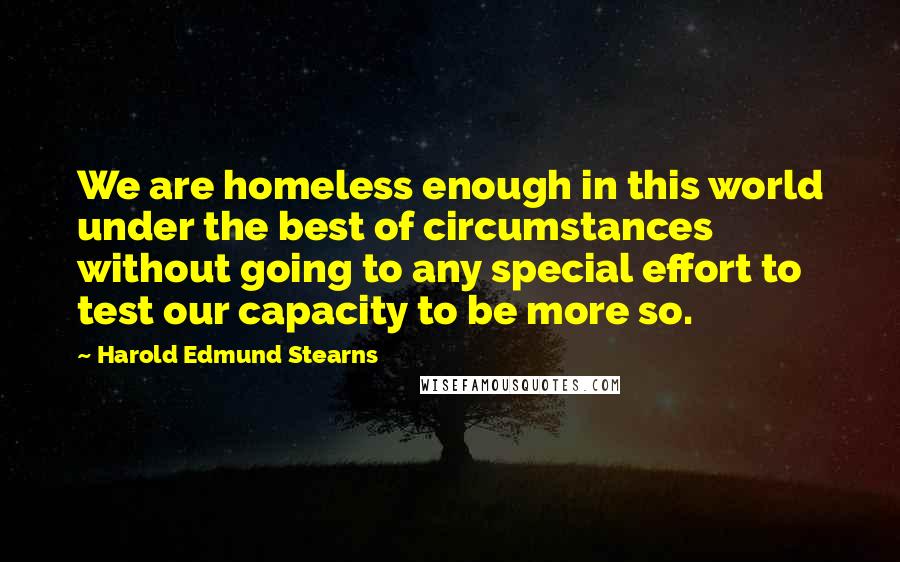 Harold Edmund Stearns Quotes: We are homeless enough in this world under the best of circumstances without going to any special effort to test our capacity to be more so.