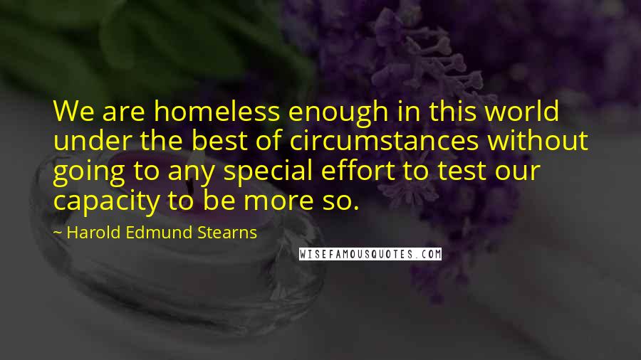 Harold Edmund Stearns Quotes: We are homeless enough in this world under the best of circumstances without going to any special effort to test our capacity to be more so.