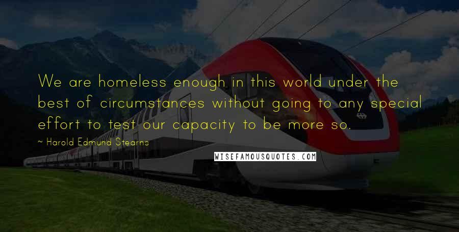 Harold Edmund Stearns Quotes: We are homeless enough in this world under the best of circumstances without going to any special effort to test our capacity to be more so.