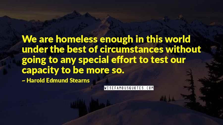 Harold Edmund Stearns Quotes: We are homeless enough in this world under the best of circumstances without going to any special effort to test our capacity to be more so.