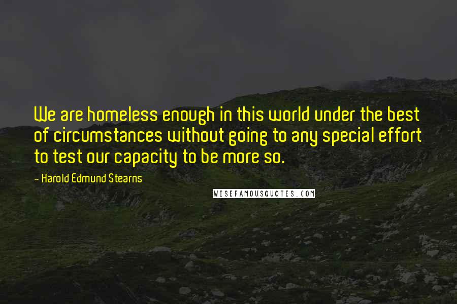 Harold Edmund Stearns Quotes: We are homeless enough in this world under the best of circumstances without going to any special effort to test our capacity to be more so.