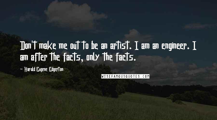 Harold Eugene Edgerton Quotes: Don't make me out to be an artist. I am an engineer. I am after the facts, only the facts.