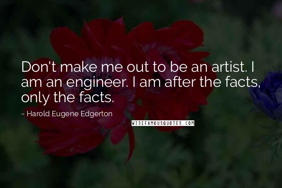 Harold Eugene Edgerton Quotes: Don't make me out to be an artist. I am an engineer. I am after the facts, only the facts.