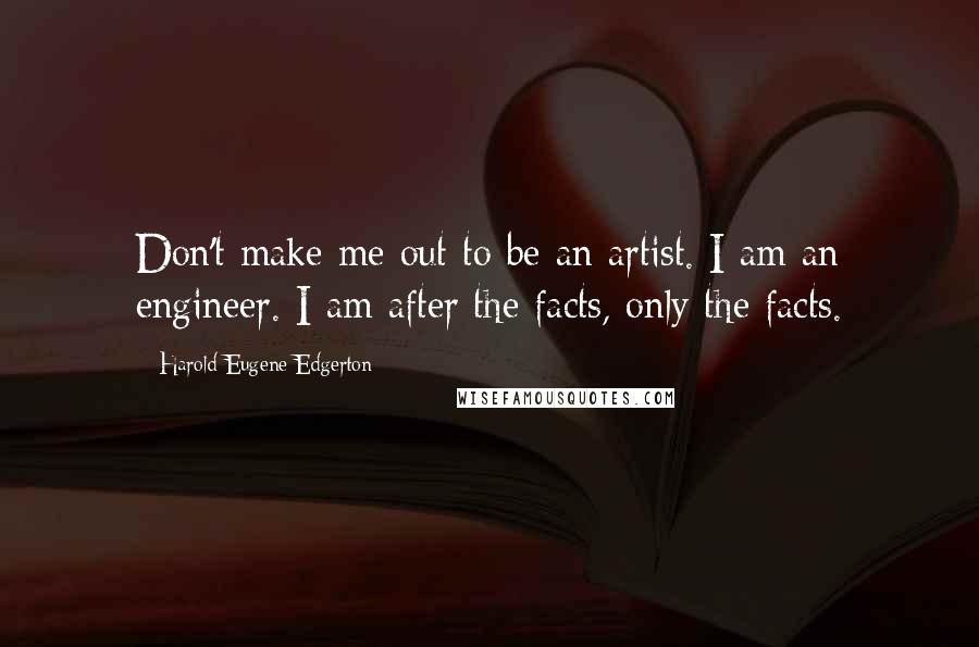 Harold Eugene Edgerton Quotes: Don't make me out to be an artist. I am an engineer. I am after the facts, only the facts.