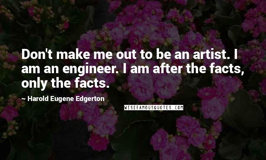 Harold Eugene Edgerton Quotes: Don't make me out to be an artist. I am an engineer. I am after the facts, only the facts.