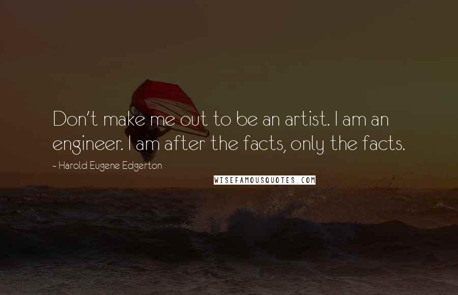 Harold Eugene Edgerton Quotes: Don't make me out to be an artist. I am an engineer. I am after the facts, only the facts.