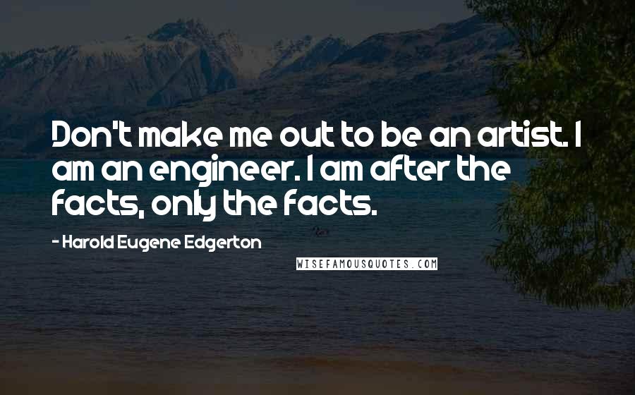 Harold Eugene Edgerton Quotes: Don't make me out to be an artist. I am an engineer. I am after the facts, only the facts.