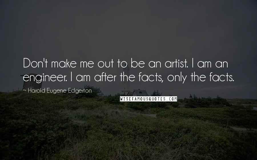 Harold Eugene Edgerton Quotes: Don't make me out to be an artist. I am an engineer. I am after the facts, only the facts.