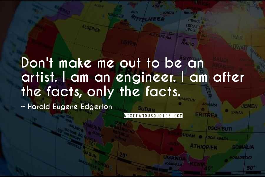 Harold Eugene Edgerton Quotes: Don't make me out to be an artist. I am an engineer. I am after the facts, only the facts.