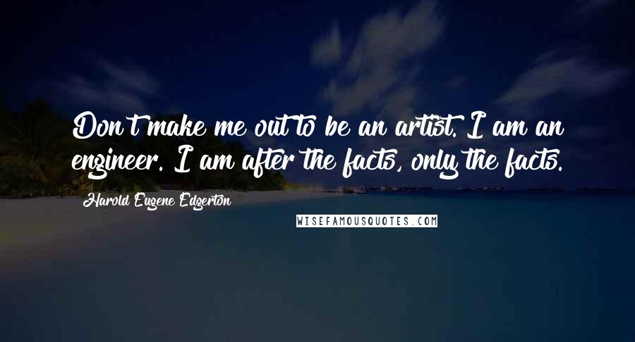 Harold Eugene Edgerton Quotes: Don't make me out to be an artist. I am an engineer. I am after the facts, only the facts.