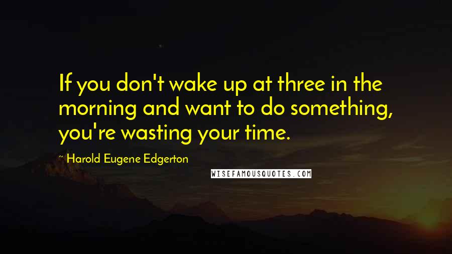 Harold Eugene Edgerton Quotes: If you don't wake up at three in the morning and want to do something, you're wasting your time.