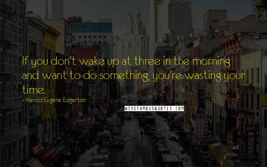 Harold Eugene Edgerton Quotes: If you don't wake up at three in the morning and want to do something, you're wasting your time.