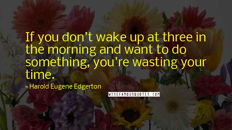 Harold Eugene Edgerton Quotes: If you don't wake up at three in the morning and want to do something, you're wasting your time.