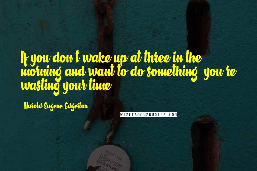 Harold Eugene Edgerton Quotes: If you don't wake up at three in the morning and want to do something, you're wasting your time.