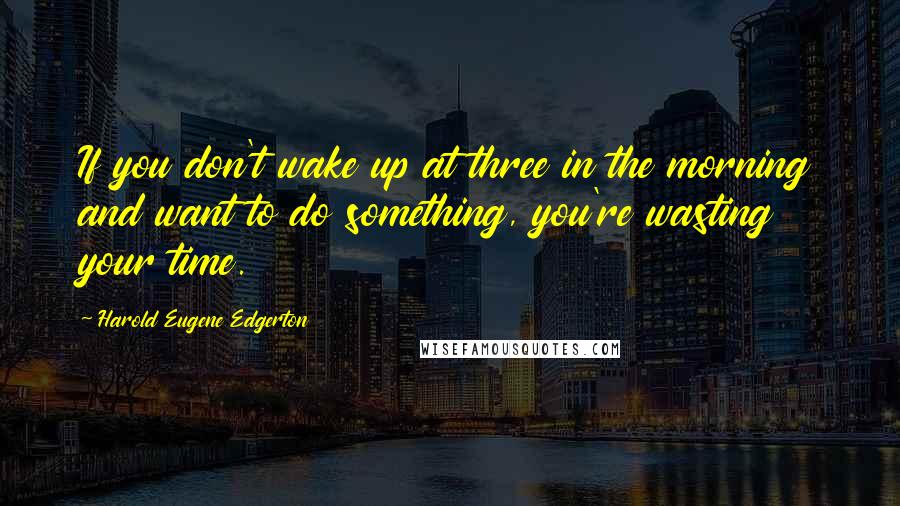 Harold Eugene Edgerton Quotes: If you don't wake up at three in the morning and want to do something, you're wasting your time.