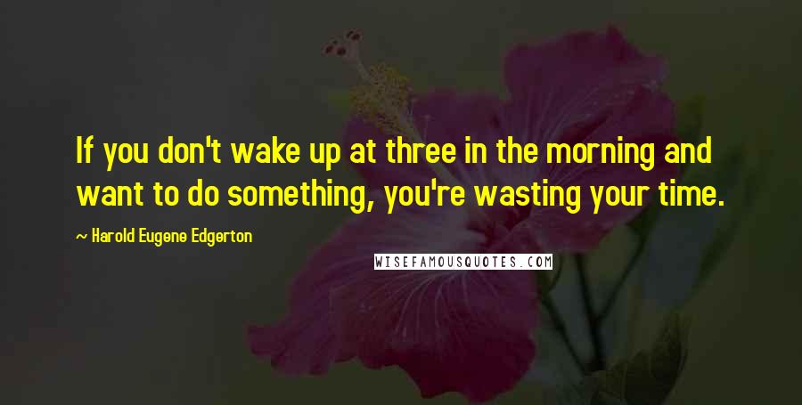 Harold Eugene Edgerton Quotes: If you don't wake up at three in the morning and want to do something, you're wasting your time.