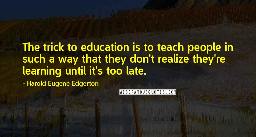 Harold Eugene Edgerton Quotes: The trick to education is to teach people in such a way that they don't realize they're learning until it's too late.