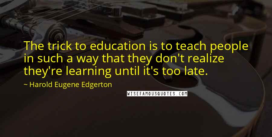 Harold Eugene Edgerton Quotes: The trick to education is to teach people in such a way that they don't realize they're learning until it's too late.