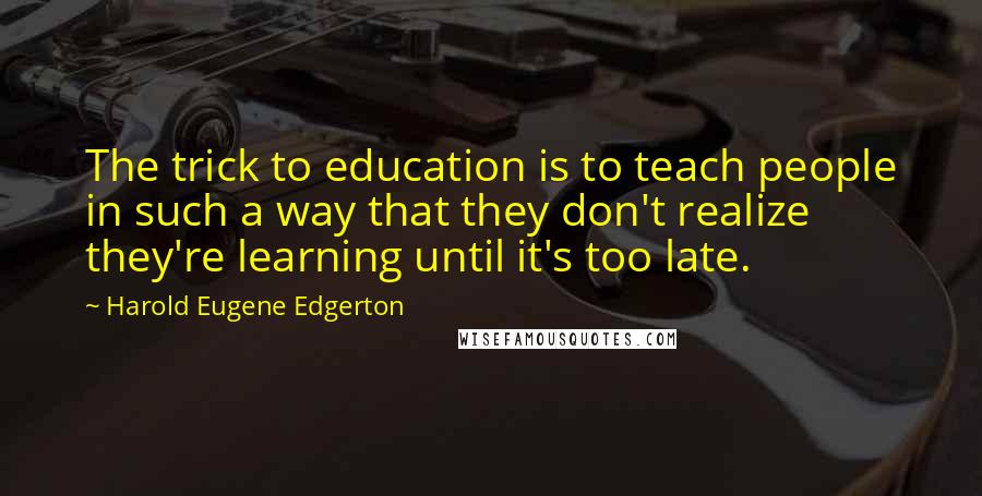 Harold Eugene Edgerton Quotes: The trick to education is to teach people in such a way that they don't realize they're learning until it's too late.