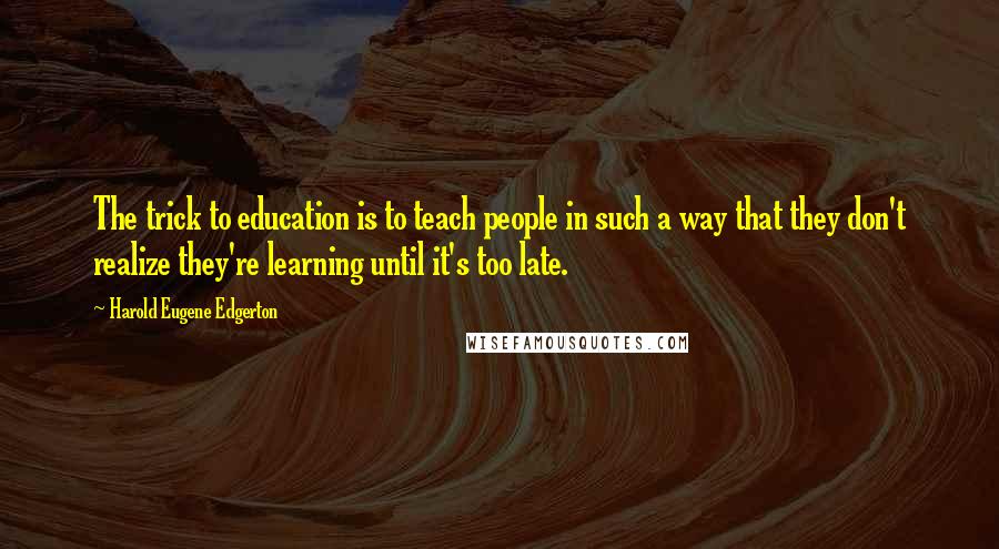 Harold Eugene Edgerton Quotes: The trick to education is to teach people in such a way that they don't realize they're learning until it's too late.