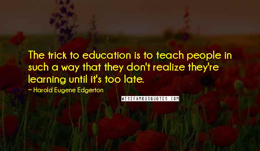 Harold Eugene Edgerton Quotes: The trick to education is to teach people in such a way that they don't realize they're learning until it's too late.