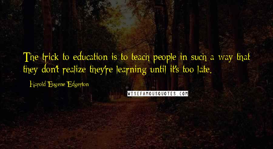 Harold Eugene Edgerton Quotes: The trick to education is to teach people in such a way that they don't realize they're learning until it's too late.