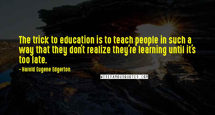 Harold Eugene Edgerton Quotes: The trick to education is to teach people in such a way that they don't realize they're learning until it's too late.