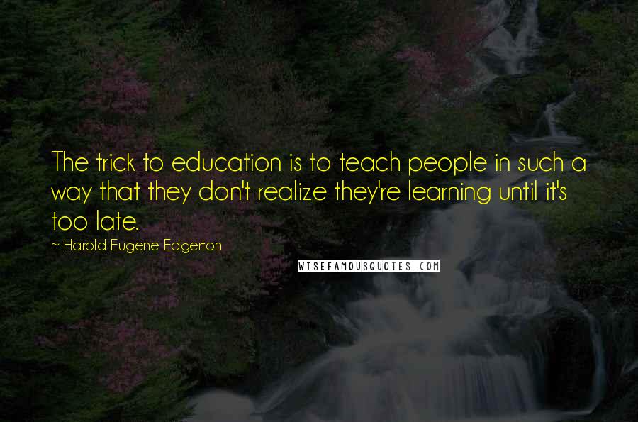 Harold Eugene Edgerton Quotes: The trick to education is to teach people in such a way that they don't realize they're learning until it's too late.