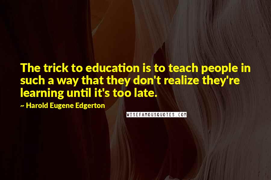 Harold Eugene Edgerton Quotes: The trick to education is to teach people in such a way that they don't realize they're learning until it's too late.