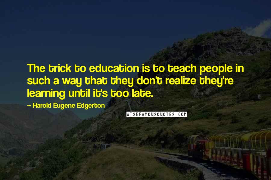 Harold Eugene Edgerton Quotes: The trick to education is to teach people in such a way that they don't realize they're learning until it's too late.