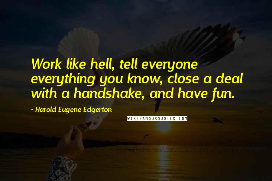Harold Eugene Edgerton Quotes: Work like hell, tell everyone everything you know, close a deal with a handshake, and have fun.