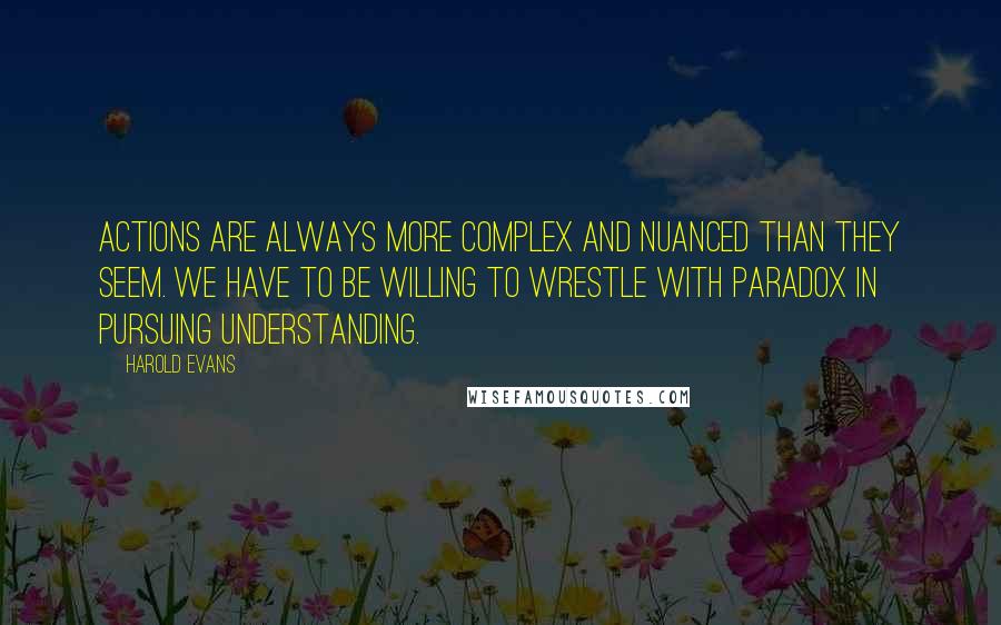 Harold Evans Quotes: Actions are always more complex and nuanced than they seem. We have to be willing to wrestle with paradox in pursuing understanding.