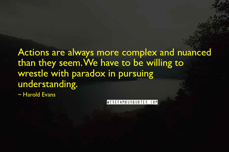 Harold Evans Quotes: Actions are always more complex and nuanced than they seem. We have to be willing to wrestle with paradox in pursuing understanding.