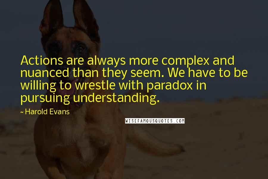 Harold Evans Quotes: Actions are always more complex and nuanced than they seem. We have to be willing to wrestle with paradox in pursuing understanding.