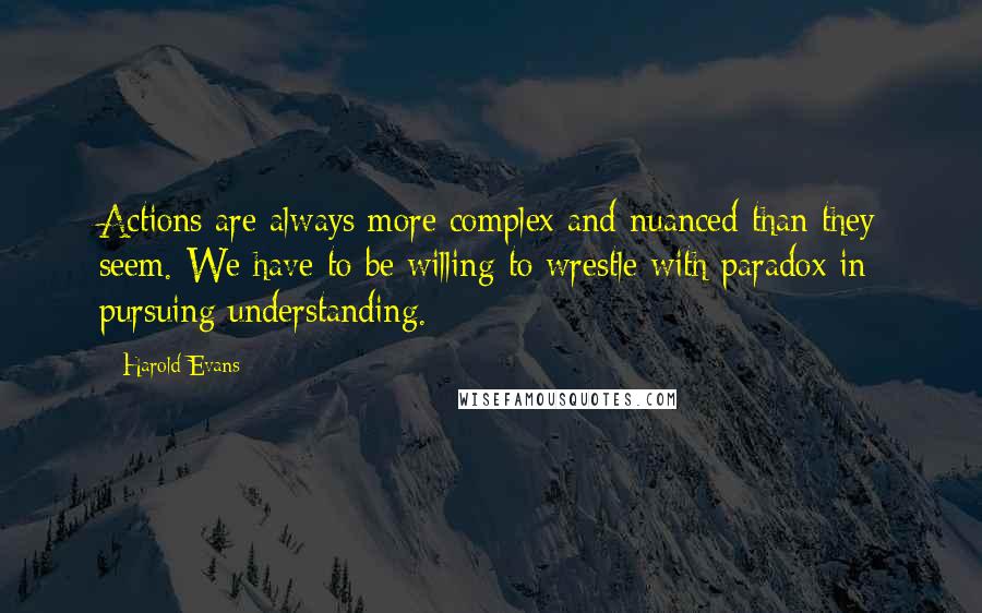 Harold Evans Quotes: Actions are always more complex and nuanced than they seem. We have to be willing to wrestle with paradox in pursuing understanding.