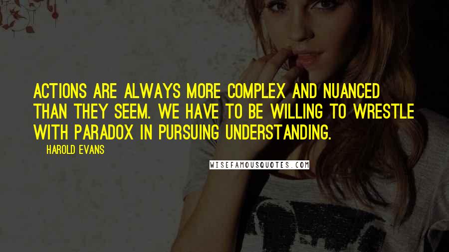 Harold Evans Quotes: Actions are always more complex and nuanced than they seem. We have to be willing to wrestle with paradox in pursuing understanding.