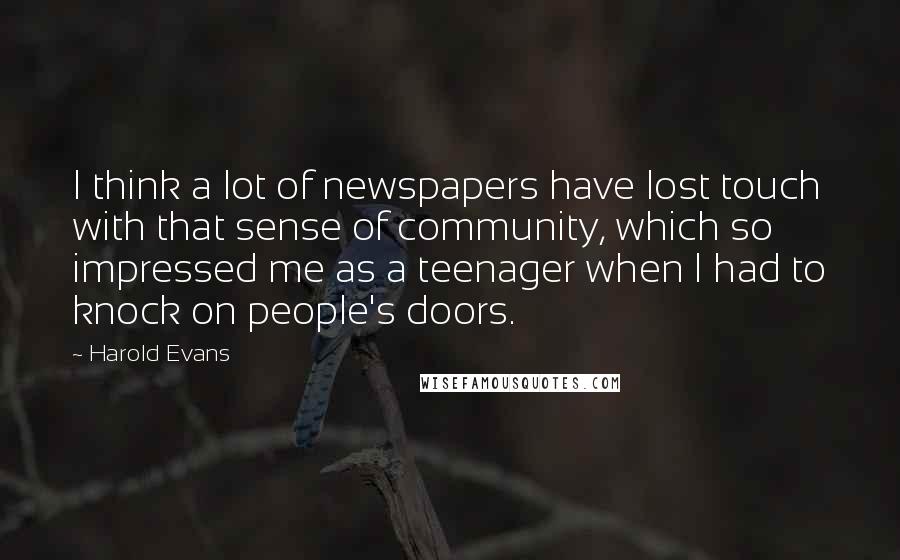 Harold Evans Quotes: I think a lot of newspapers have lost touch with that sense of community, which so impressed me as a teenager when I had to knock on people's doors.