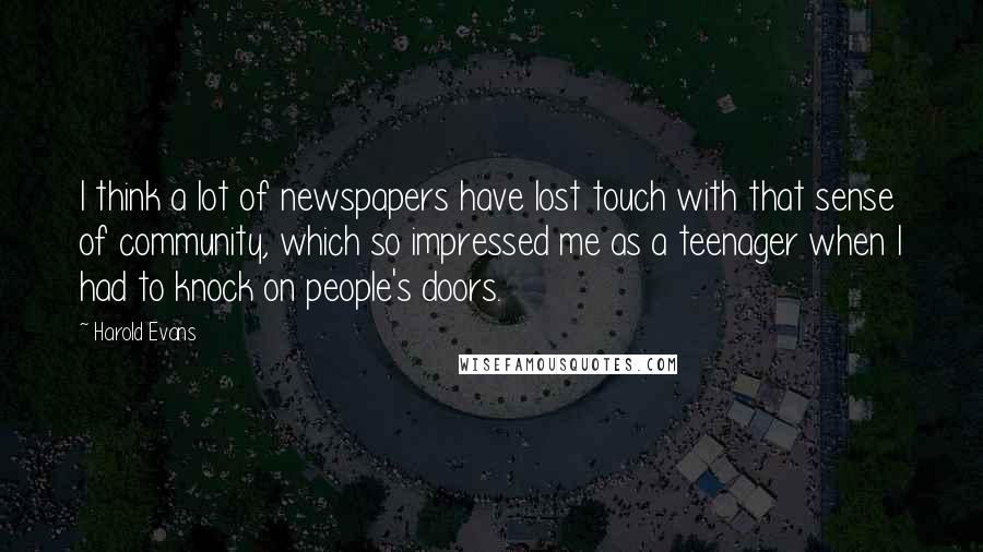 Harold Evans Quotes: I think a lot of newspapers have lost touch with that sense of community, which so impressed me as a teenager when I had to knock on people's doors.