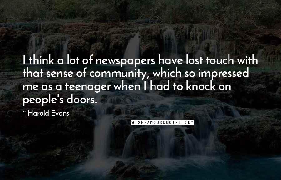 Harold Evans Quotes: I think a lot of newspapers have lost touch with that sense of community, which so impressed me as a teenager when I had to knock on people's doors.