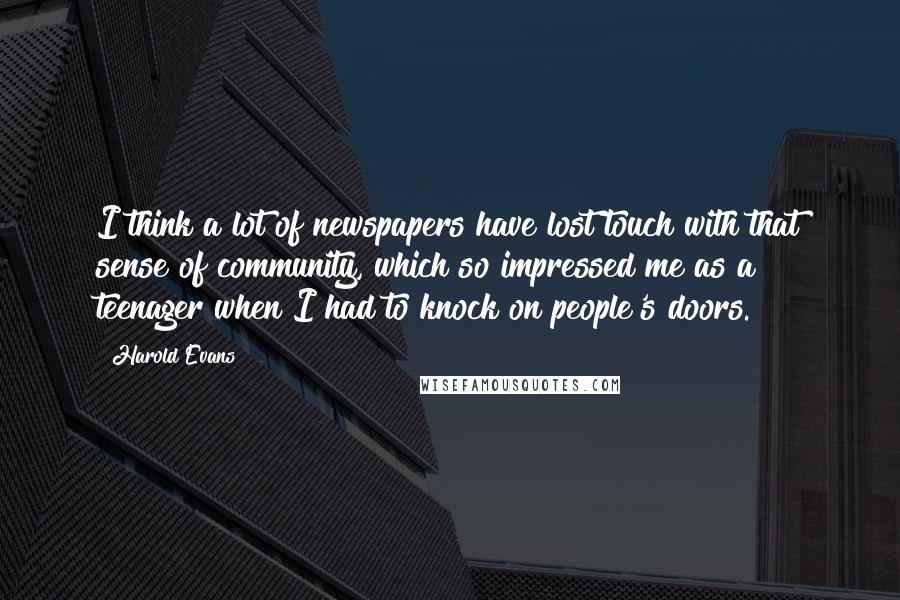 Harold Evans Quotes: I think a lot of newspapers have lost touch with that sense of community, which so impressed me as a teenager when I had to knock on people's doors.